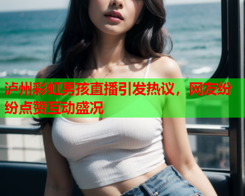 泸州彩虹男孩直播引发热议，网友纷纷点赞互动盛况