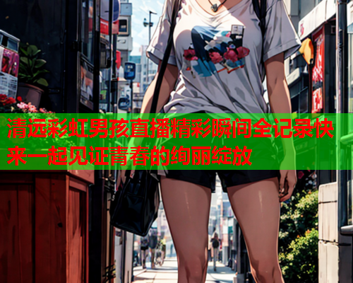 清远彩虹男孩直播精彩瞬间全记录快来一起见证青春的绚丽绽放
