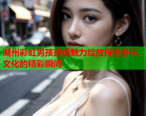 湖州彩虹男孩直播魅力绽放探索多元文化的精彩瞬间