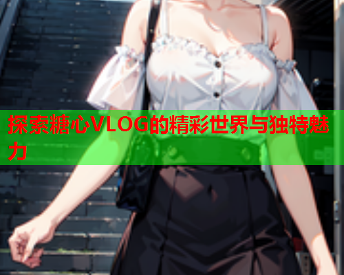 探索糖心VLOG的精彩世界与独特魅力