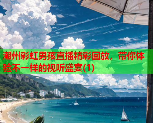 潮州彩虹男孩直播精彩回放，带你体验不一样的视听盛宴(1)