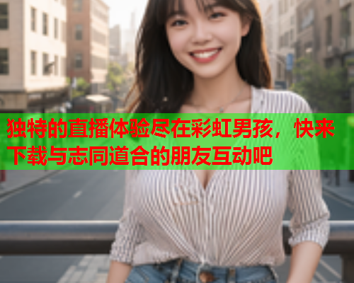 独特的直播体验尽在彩虹男孩，快来下载与志同道合的朋友互动吧