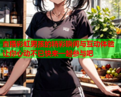 直播彩虹男孩的精彩瞬间与互动体验让你心动不已快来一起参与吧