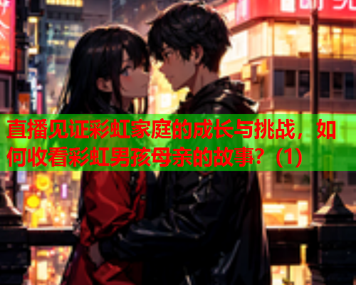 直播见证彩虹家庭的成长与挑战，如何收看彩虹男孩母亲的故事？(1)