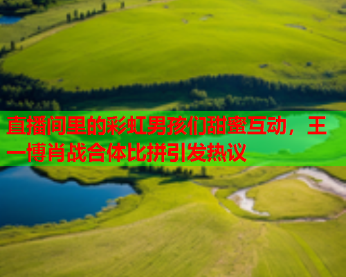 直播间里的彩虹男孩们甜蜜互动，王一博肖战合体比拼引发热议