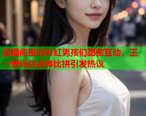 直播间里的彩虹男孩们甜蜜互动，王一博肖战合体比拼引发热议