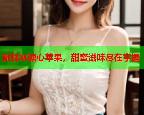 新鲜冰糖心苹果，甜蜜滋味尽在掌握