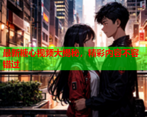 最新糖心视频大揭秘，精彩内容不容错过