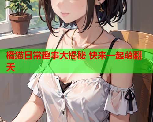 橘猫日常趣事大揭秘 快来一起萌翻天
