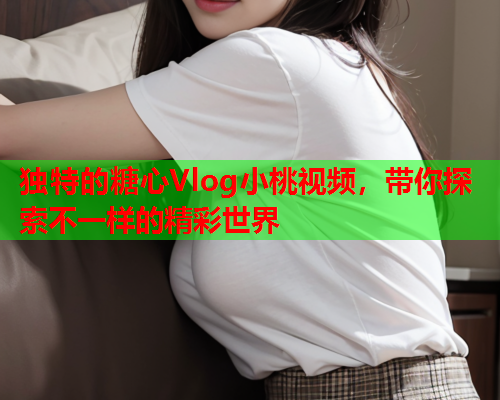独特的糖心Vlog小桃视频，带你探索不一样的精彩世界
