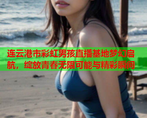 连云港市彩虹男孩直播基地梦幻启航，绽放青春无限可能与精彩瞬间
