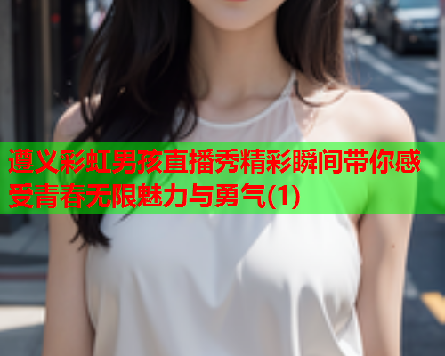 遵义彩虹男孩直播秀精彩瞬间带你感受青春无限魅力与勇气(1)