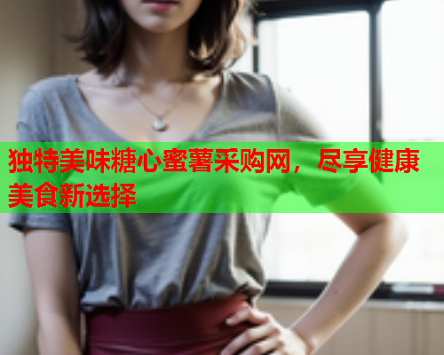 独特美味糖心蜜薯采购网，尽享健康美食新选择