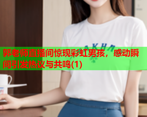 郭老师直播间惊现彩虹男孩，感动瞬间引发热议与共鸣(1)