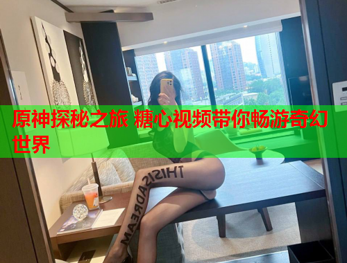 原神探秘之旅 糖心视频带你畅游奇幻世界