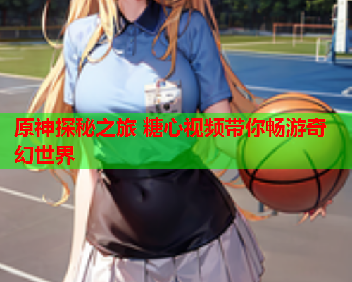 原神探秘之旅 糖心视频带你畅游奇幻世界