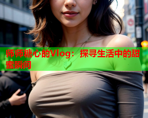 师师糖心的Vlog：探寻生活中的甜蜜瞬间