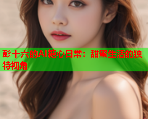 彭十六的AI糖心日常：甜蜜生活的独特视角
