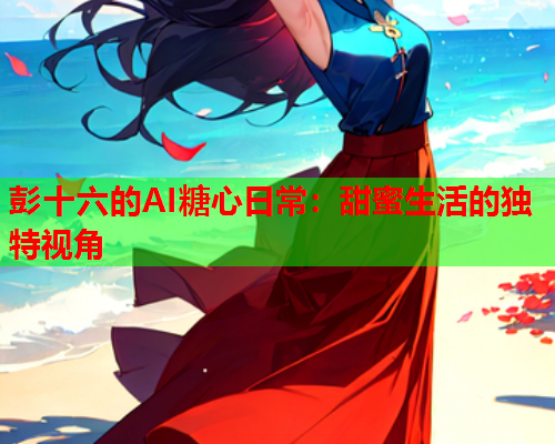 彭十六的AI糖心日常：甜蜜生活的独特视角