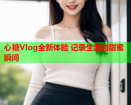 心糖Vlog全新体验 记录生活的甜蜜瞬间