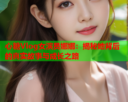 心糖Vlog女演员娜娜：揭秘她背后的真实故事与成长之路