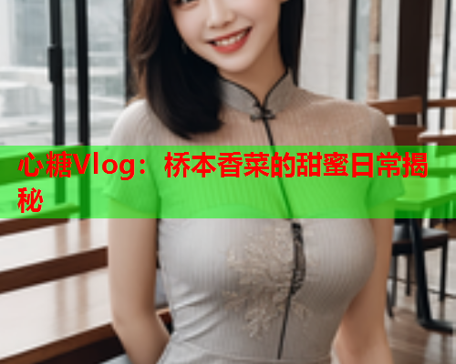 心糖Vlog：桥本香菜的甜蜜日常揭秘