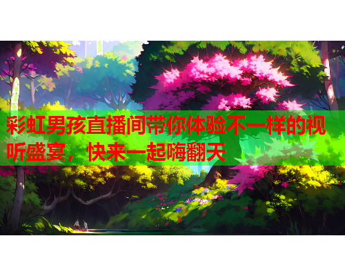 彩虹男孩直播间带你体验不一样的视听盛宴，快来一起嗨翻天