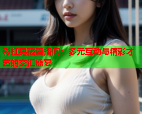 彩虹男孩直播间：多元互动与精彩才艺的交汇盛宴