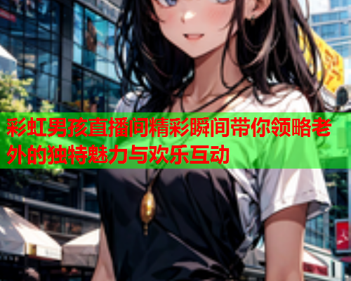 彩虹男孩直播间精彩瞬间带你领略老外的独特魅力与欢乐互动