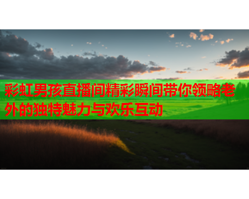 彩虹男孩直播间精彩瞬间带你领略老外的独特魅力与欢乐互动