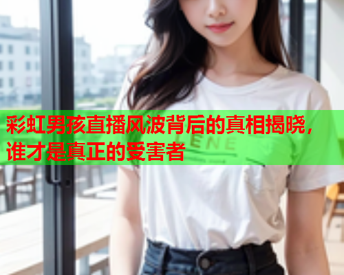 彩虹男孩直播风波背后的真相揭晓，谁才是真正的受害者