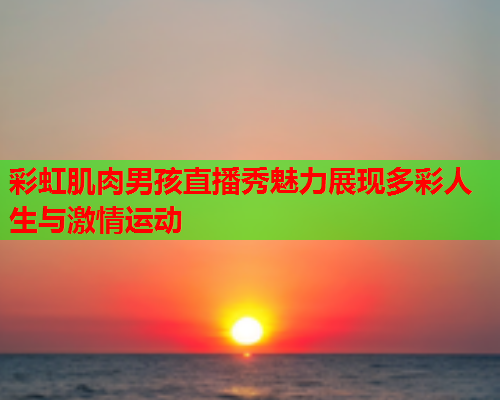 彩虹肌肉男孩直播秀魅力展现多彩人生与激情运动 彩虹肌肉男孩直播秀魅力展现多彩人生与激情运动