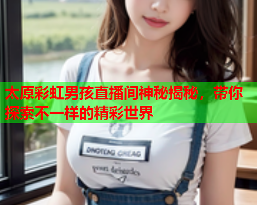 太原彩虹男孩直播间神秘揭秘，带你探索不一样的精彩世界