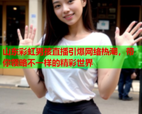 山东彩虹男孩直播引爆网络热潮，带你领略不一样的精彩世界