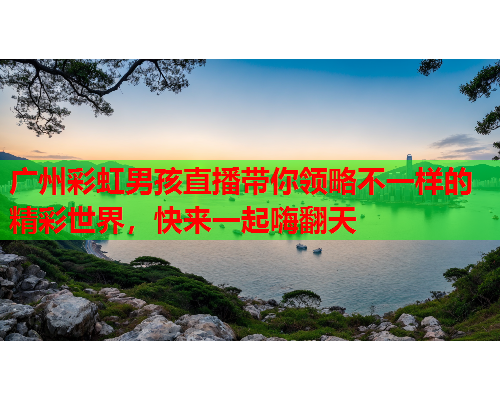 广州彩虹男孩直播带你领略不一样的精彩世界，快来一起嗨翻天