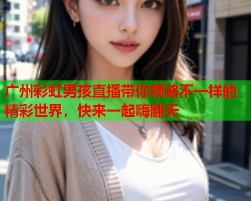 广州彩虹男孩直播带你领略不一样的精彩世界，快来一起嗨翻天