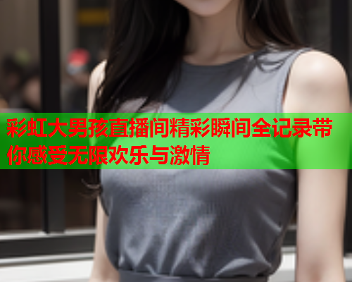 彩虹大男孩直播间精彩瞬间全记录带你感受无限欢乐与激情