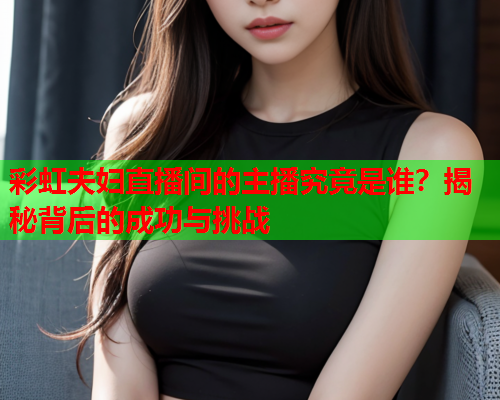 彩虹夫妇直播间的主播究竟是谁？揭秘背后的成功与挑战