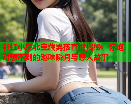 彩虹小东北宝藏男孩直播揭秘：你绝对想不到的趣味瞬间与感人故事
