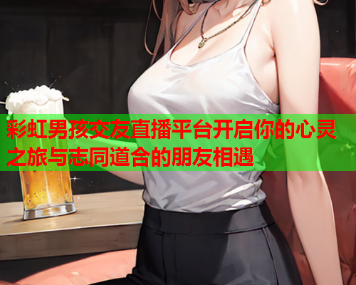 彩虹男孩交友直播平台开启你的心灵之旅与志同道合的朋友相遇