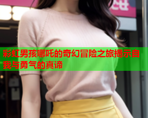 彩虹男孩哪吒的奇幻冒险之旅揭示自我与勇气的真谛