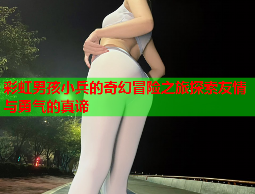 彩虹男孩小兵的奇幻冒险之旅探索友情与勇气的真谛