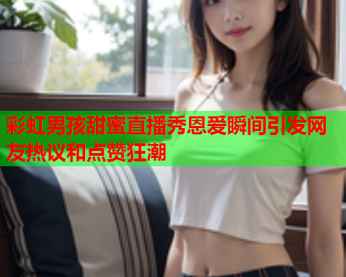 彩虹男孩甜蜜直播秀恩爱瞬间引发网友热议和点赞狂潮