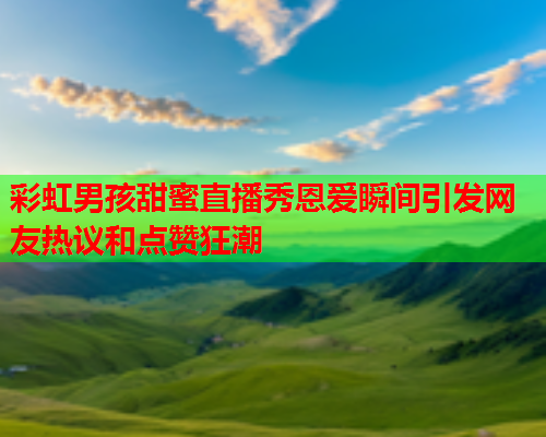 彩虹男孩甜蜜直播秀恩爱瞬间引发网友热议和点赞狂潮
