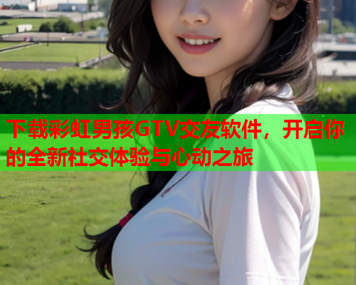 下载彩虹男孩GTV交友软件，开启你的全新社交体验与心动之旅