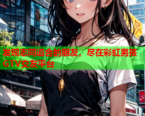 发现志同道合的朋友，尽在彩虹男孩GTV交友平台