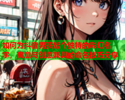 如何为抖音男孩起个独特的彩虹名字，寓意与创意兼具的命名技巧分享