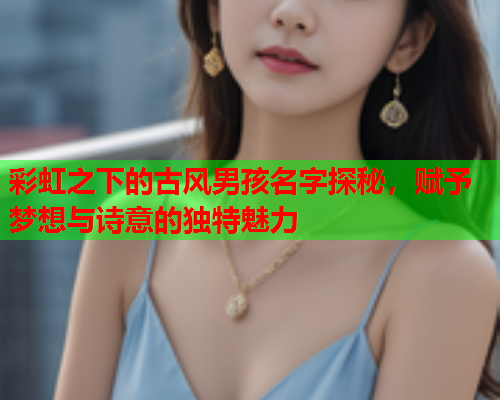彩虹之下的古风男孩名字探秘，赋予梦想与诗意的独特魅力