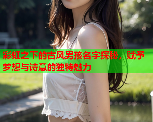 彩虹之下的古风男孩名字探秘，赋予梦想与诗意的独特魅力