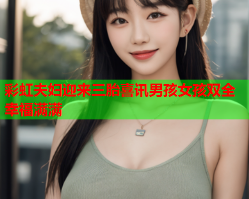 彩虹夫妇迎来三胎喜讯男孩女孩双全幸福满满
